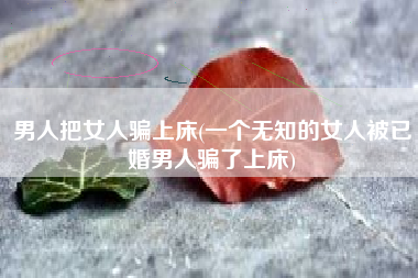 汉子把女人骗上床，一个蒙昧的女人被已婚汉子骗了上床？